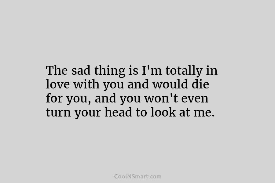 The sad thing is I’m totally in love with you and would die for you, and you won’t even turn...