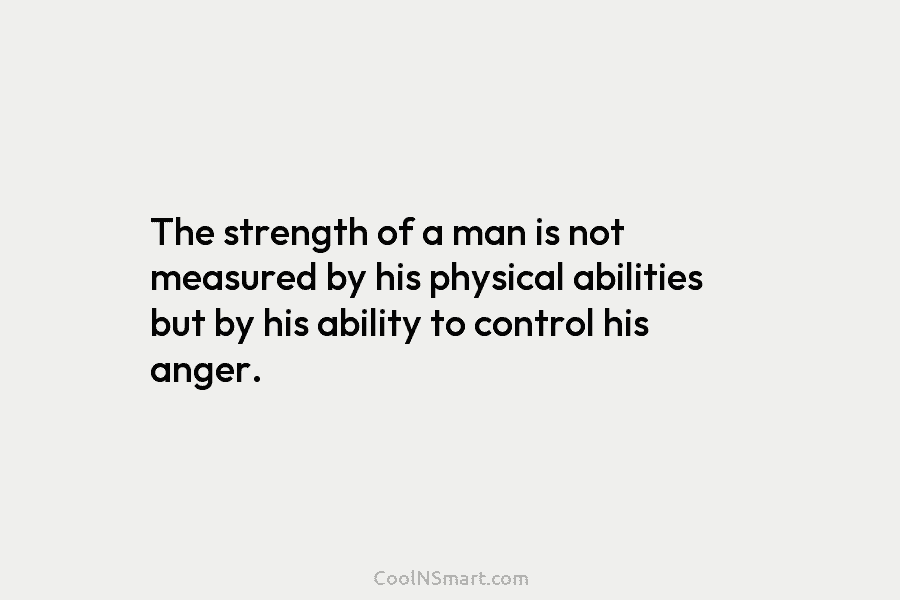The strength of a man is not measured by his physical abilities but by his ability to control his anger.