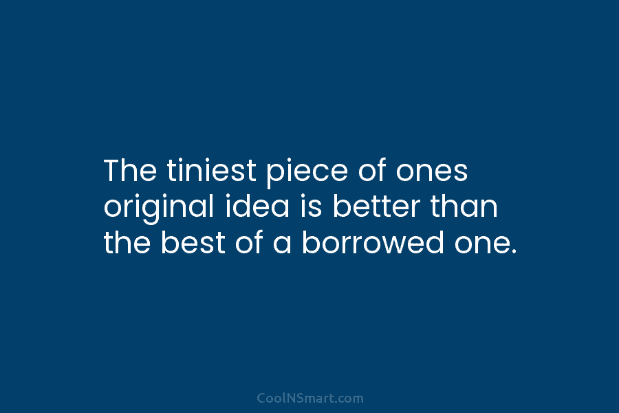 The tiniest piece of ones original idea is better than the best of a borrowed...