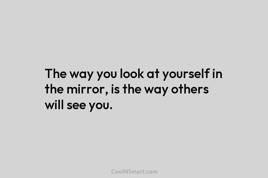 The way you look at yourself in the mirror, is the way others will see...
