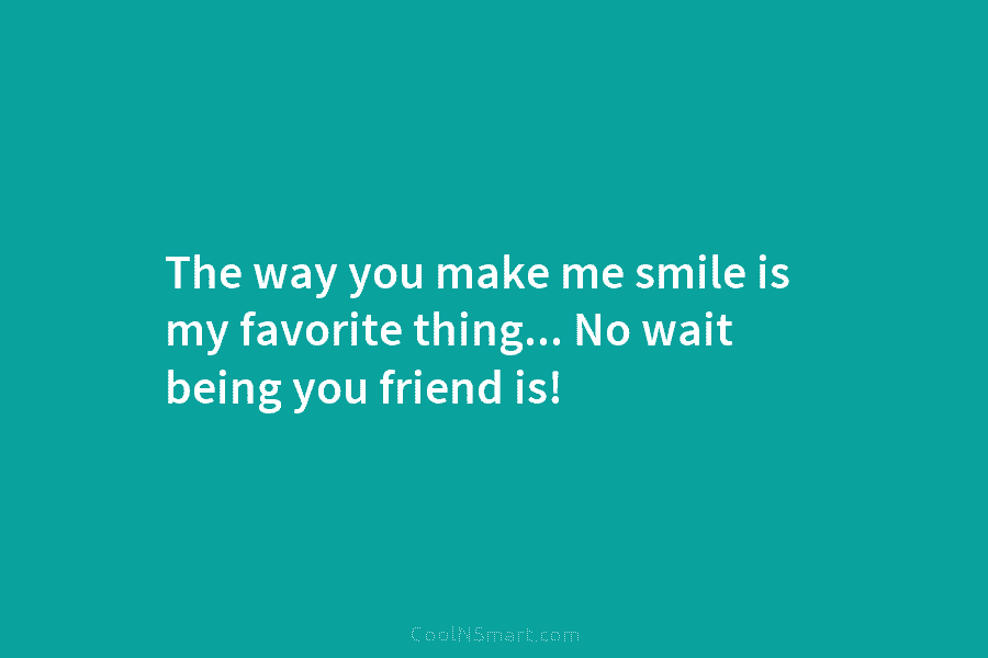 The way you make me smile is my favorite thing… No wait being you friend is!