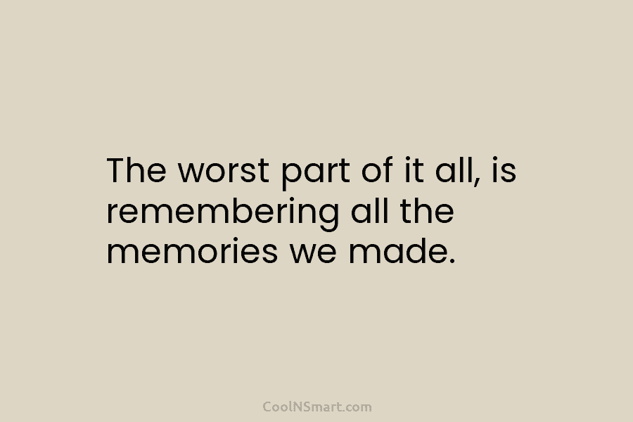 The worst part of it all, is remembering all the memories we made.
