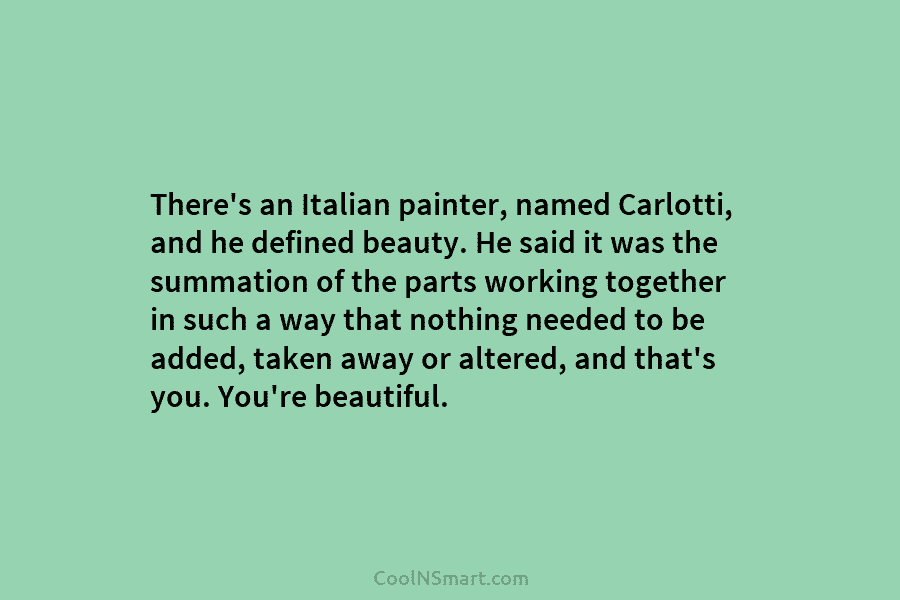 There’s an Italian painter, named Carlotti, and he defined beauty. He said it was the summation of the parts working...