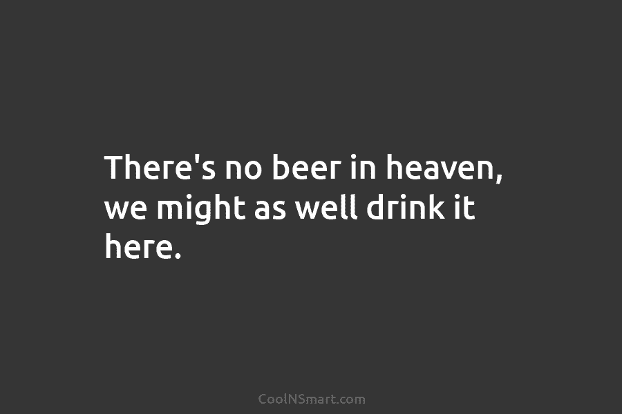There’s no beer in heaven, we might as well drink it here.