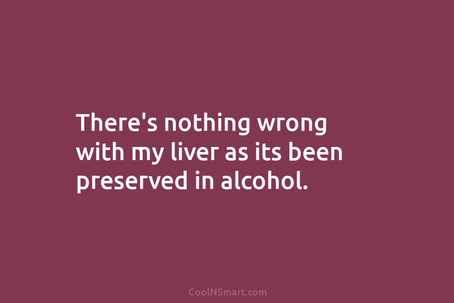There’s nothing wrong with my liver as its been preserved in alcohol.