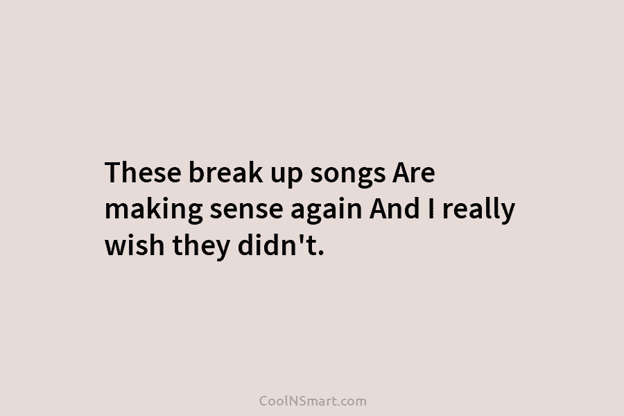 These break up songs Are making sense again And I really wish they didn’t.