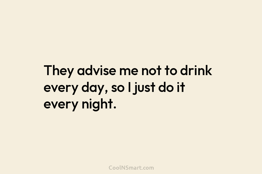 They advise me not to drink every day, so I just do it every night.
