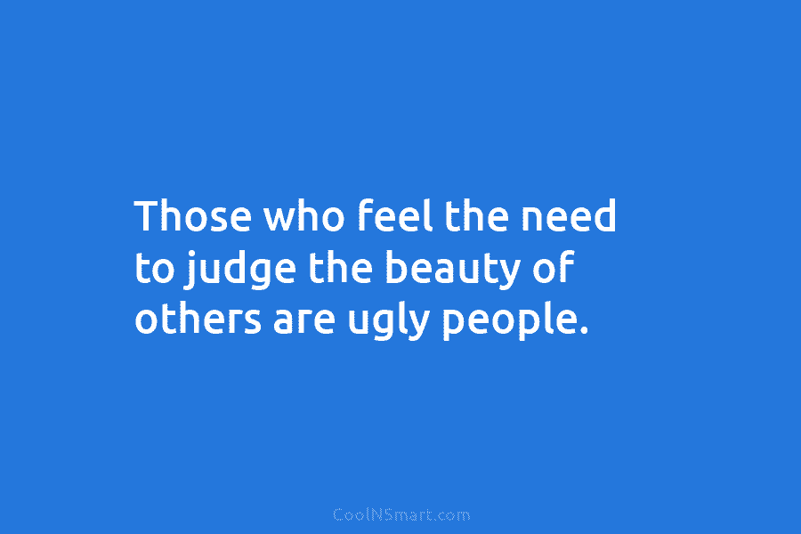 Those who feel the need to judge the beauty of others are ugly people.