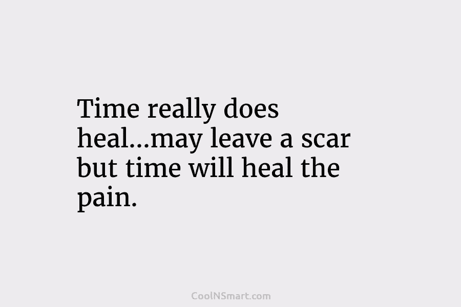 Time really does heal…may leave a scar but time will heal the pain.