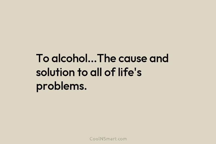 To alcohol…The cause and solution to all of life’s problems.