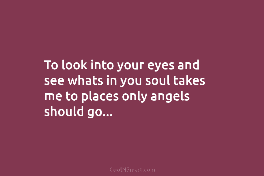 To look into your eyes and see whats in you soul takes me to places only angels should go…