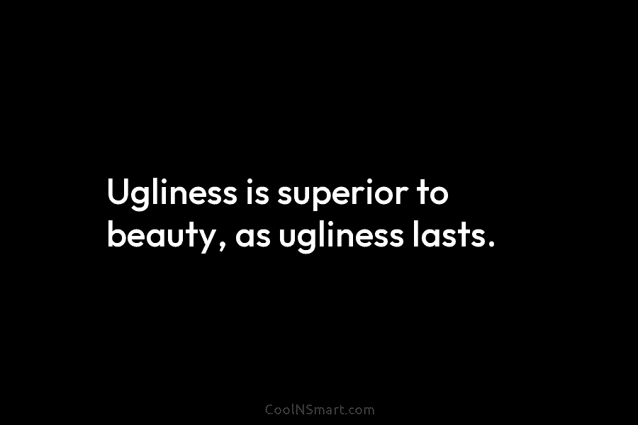Ugliness is superior to beauty, as ugliness lasts.
