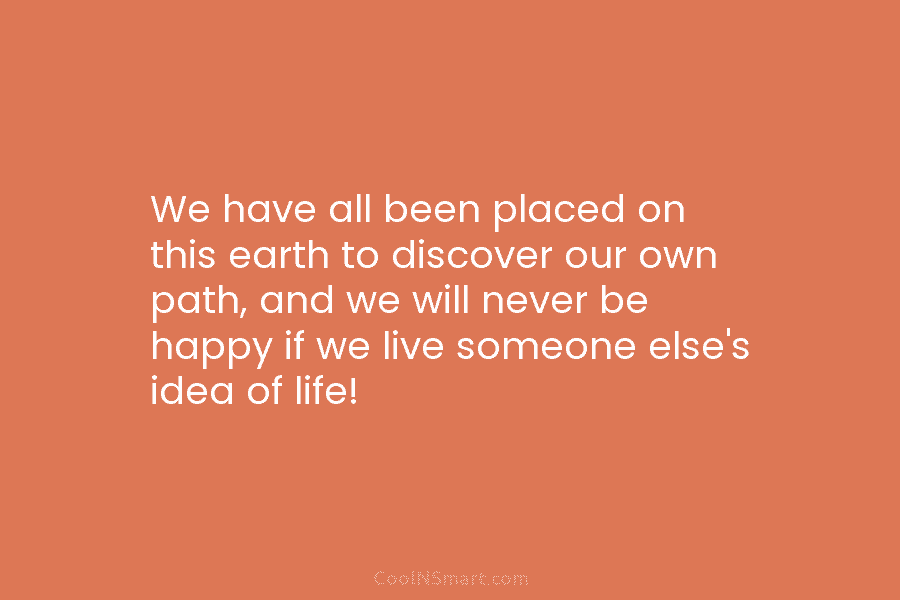 We have all been placed on this earth to discover our own path, and we will never be happy if...