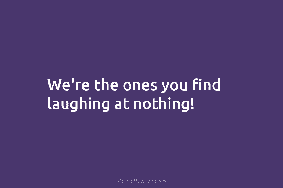 We’re the ones you find laughing at nothing!