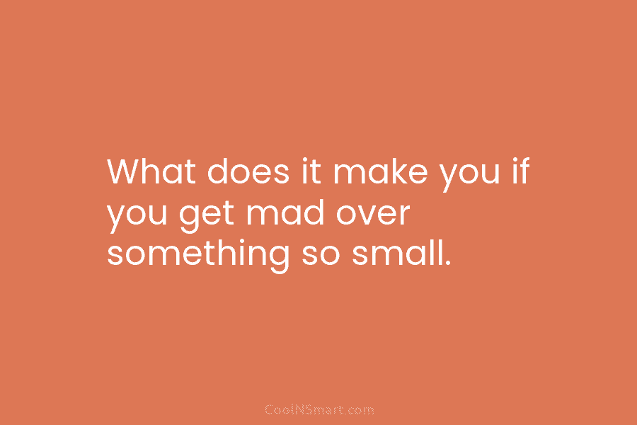 What does it make you if you get mad over something so small.