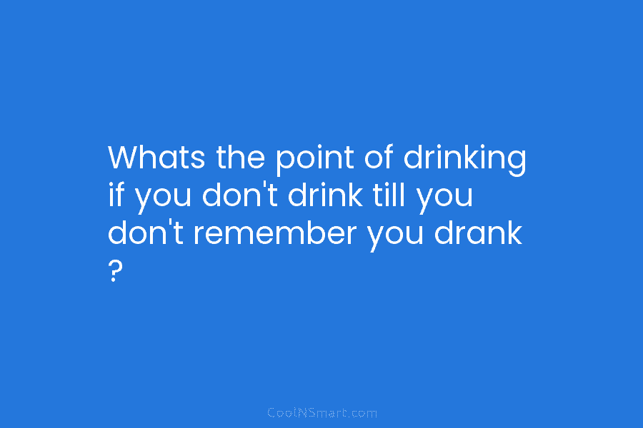 Whats the point of drinking if you don’t drink till you don’t remember you drank...