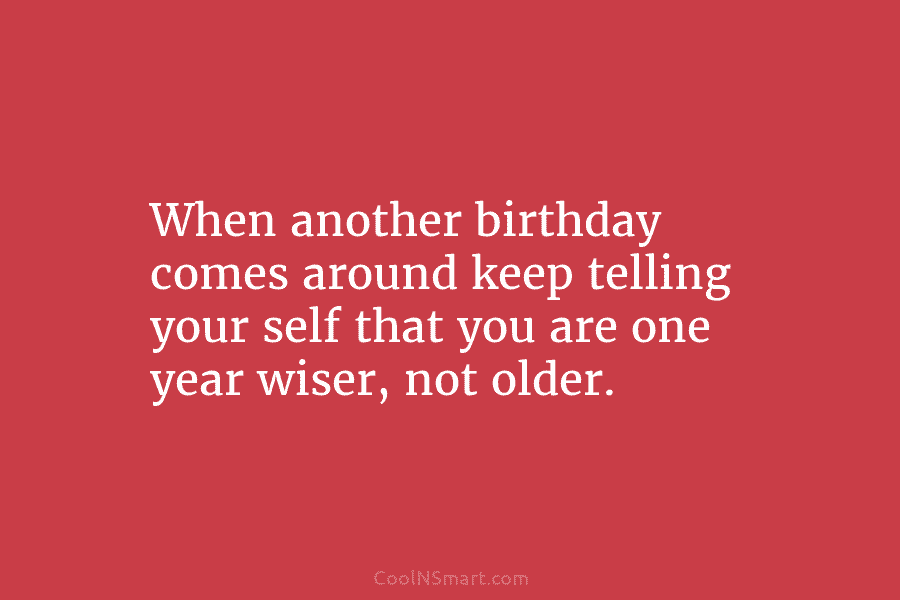 When another birthday comes around keep telling your self that you are one year wiser,...