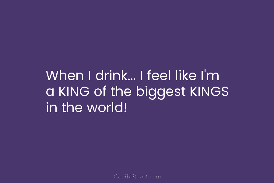 When I drink… I feel like I’m a KING of the biggest KINGS in the...