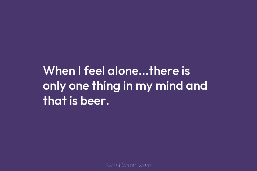 When I feel alone…there is only one thing in my mind and that is beer.