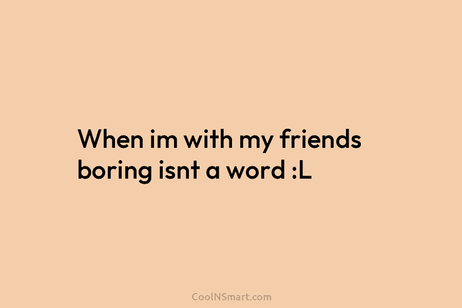 When im with my friends boring isnt a word :L