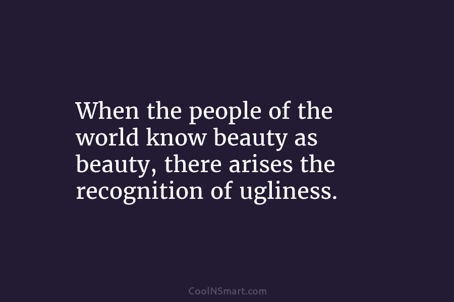 When the people of the world know beauty as beauty, there arises the recognition of ugliness.
