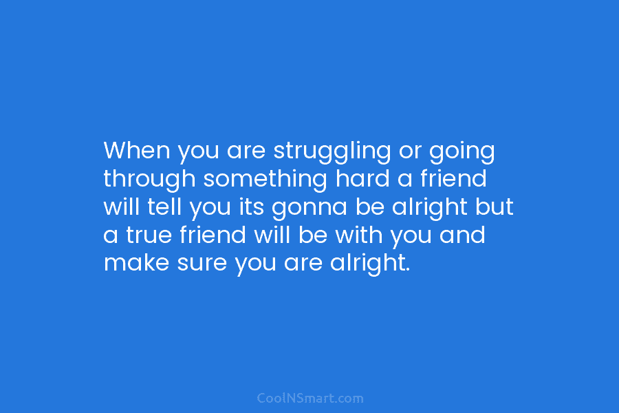 When you are struggling or going through something hard a friend will tell you its gonna be alright but a...