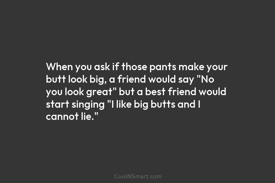 When you ask if those pants make your butt look big, a friend would say...
