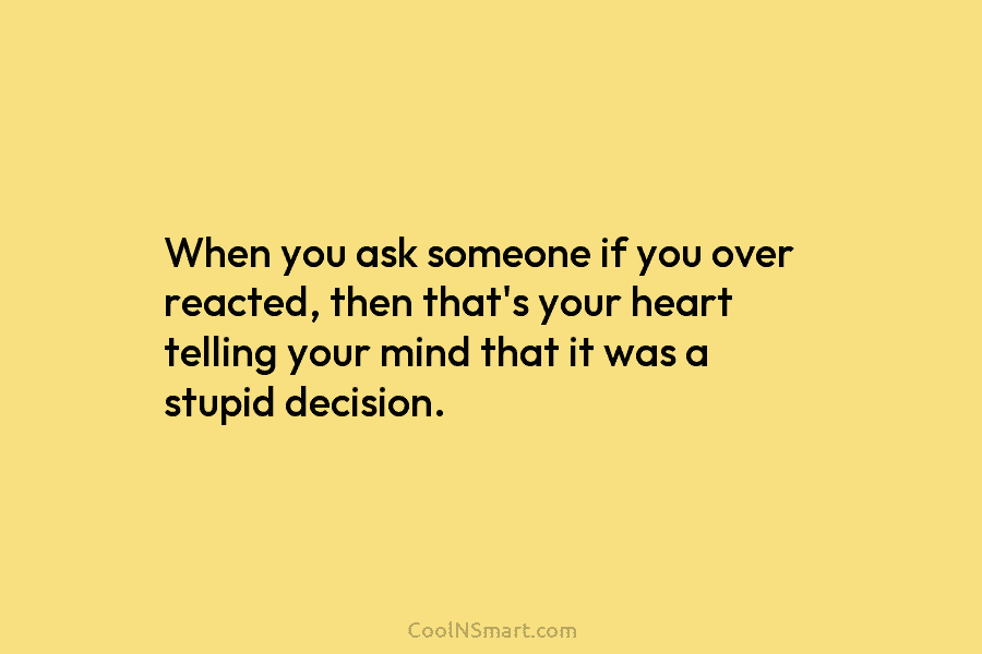 When you ask someone if you over reacted, then that’s your heart telling your mind that it was a stupid...