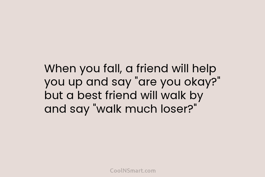 When you fall, a friend will help you up and say “are you okay?” but...