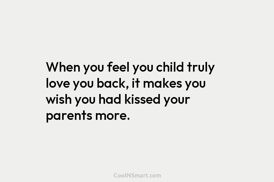When you feel you child truly love you back, it makes you wish you had kissed your parents more.