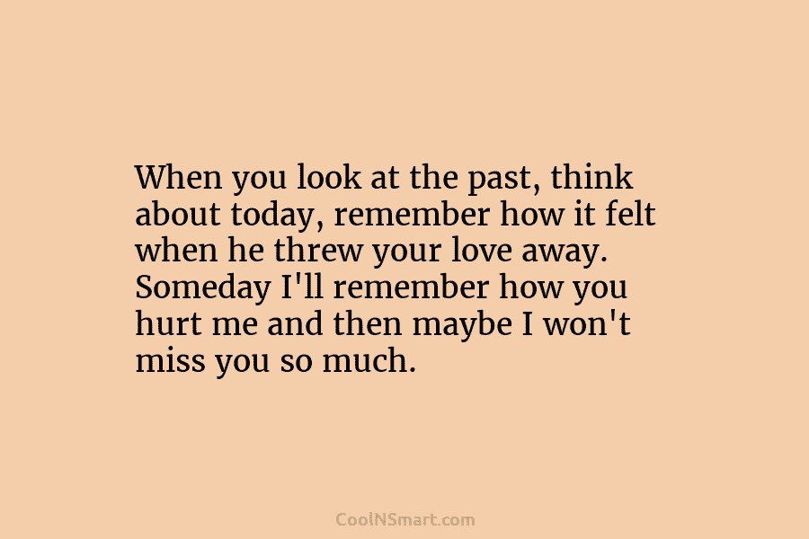 When you look at the past, think about today, remember how it felt when he threw your love away. Someday...
