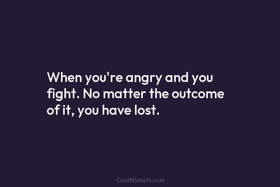 When you’re angry and you fight. No matter the outcome of it, you have lost.