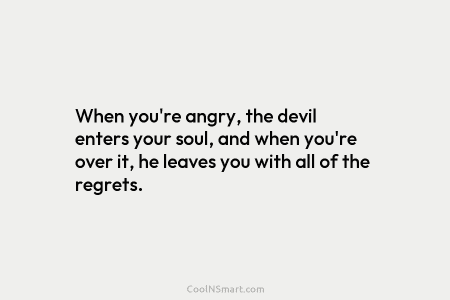 When you’re angry, the devil enters your soul, and when you’re over it, he leaves you with all of the...