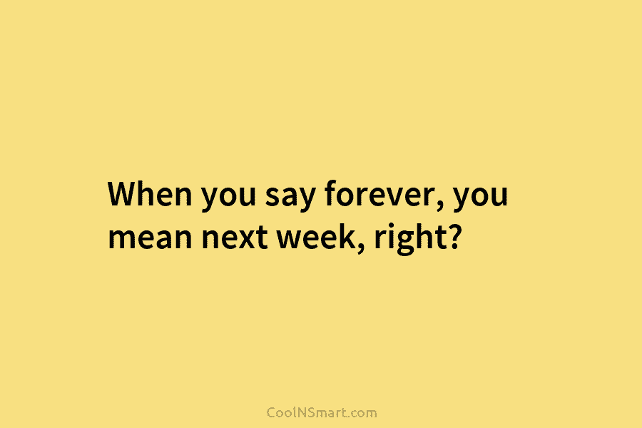 When you say forever, you mean next week, right?