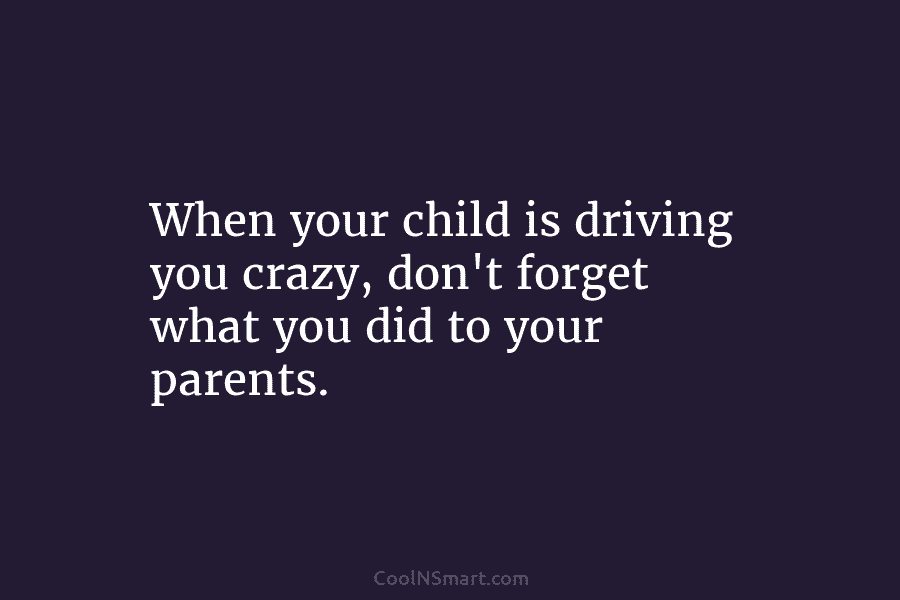 When your child is driving you crazy, don’t forget what you did to your parents.