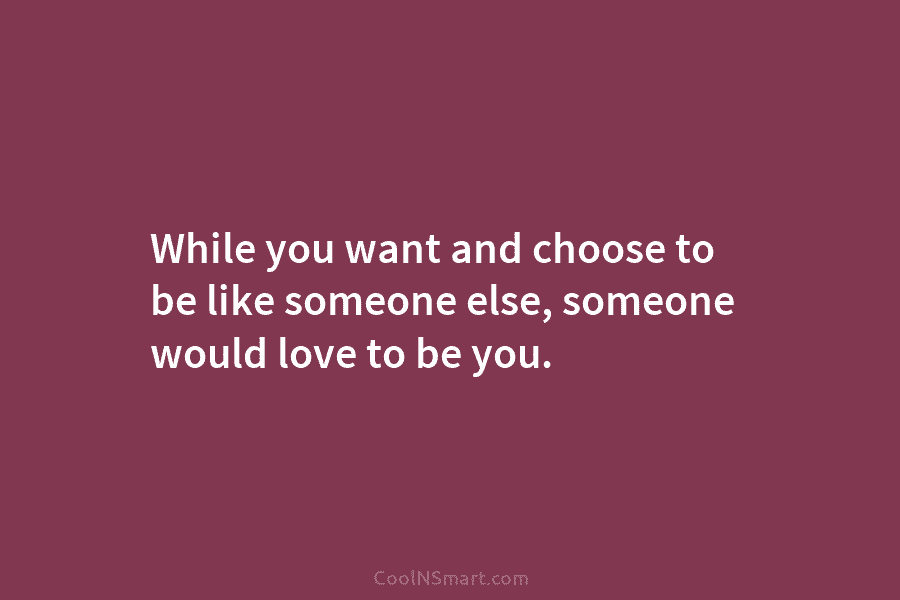 While you want and choose to be like someone else, someone would love to be...