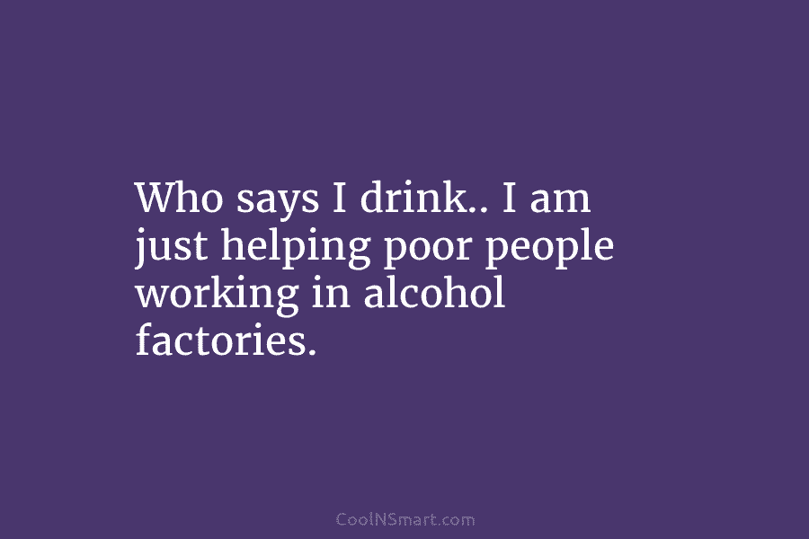 Who says I drink.. I am just helping poor people working in alcohol factories.