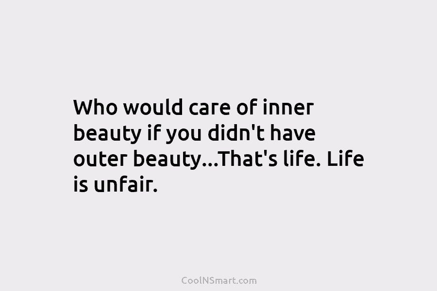 Who would care of inner beauty if you didn’t have outer beauty…That’s life. Life is unfair.