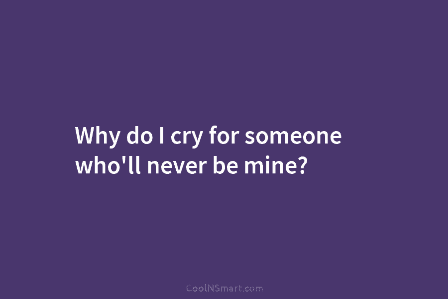 Why do I cry for someone who’ll never be mine?