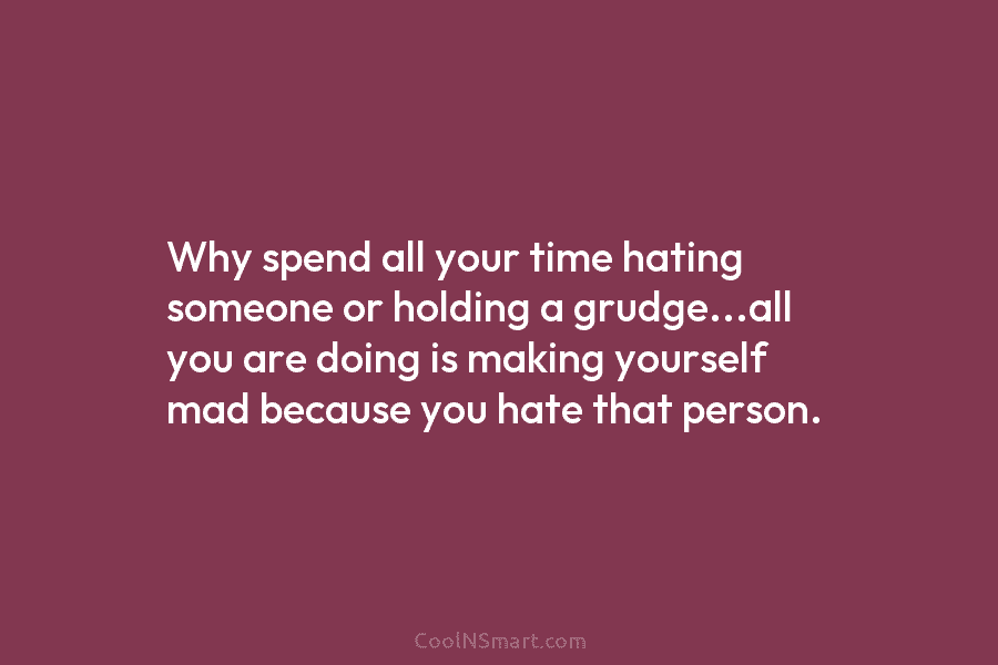 Why spend all your time hating someone or holding a grudge…all you are doing is making yourself mad because you...
