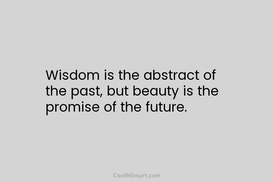 Wisdom is the abstract of the past, but beauty is the promise of the future.
