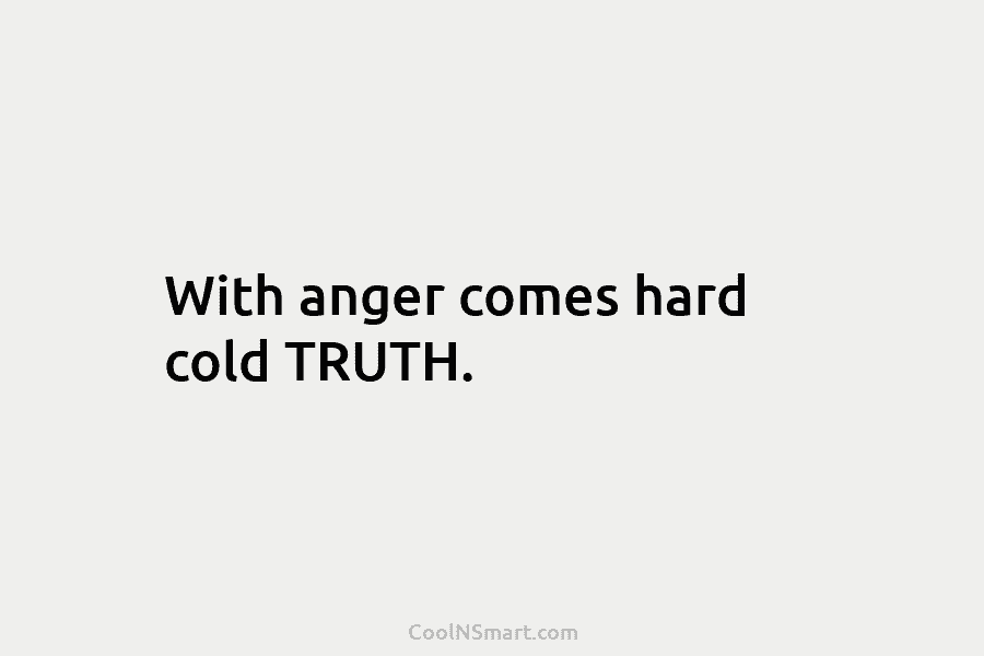 With anger comes hard cold TRUTH.