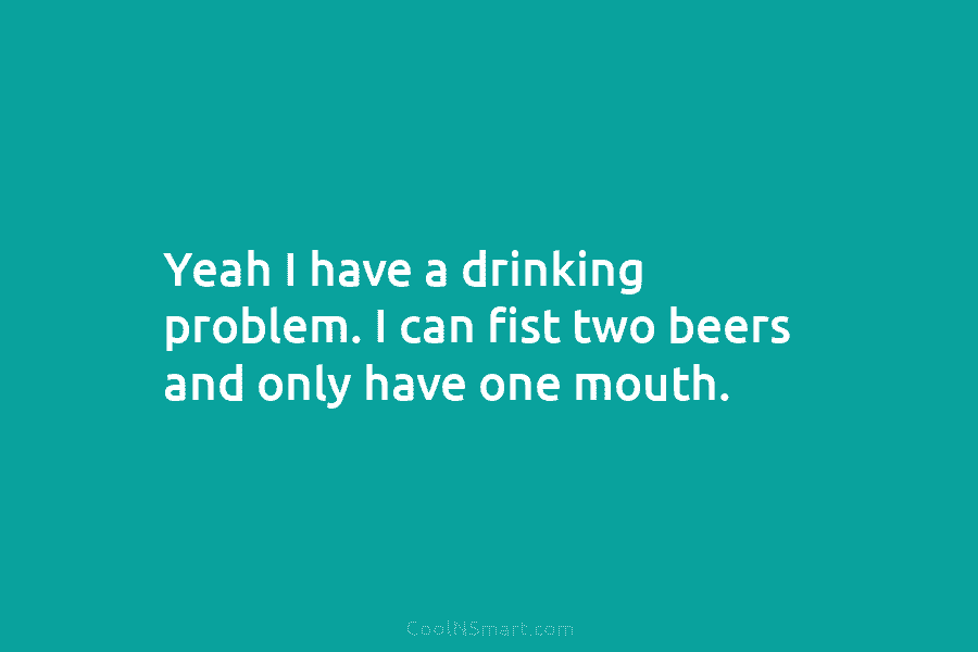 Yeah I have a drinking problem. I can fist two beers and only have one mouth.