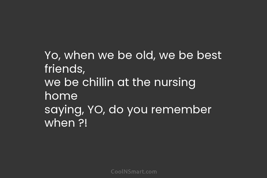 Yo, when we be old, we be best friends, we be chillin at the nursing...