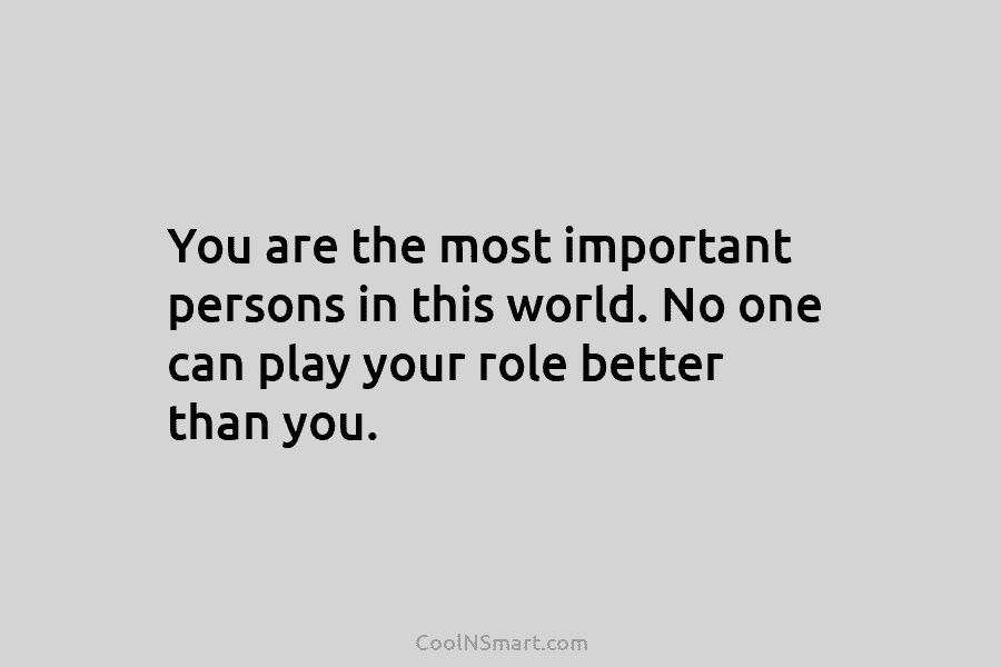 You are the most important persons in this world. No one can play your role better than you.