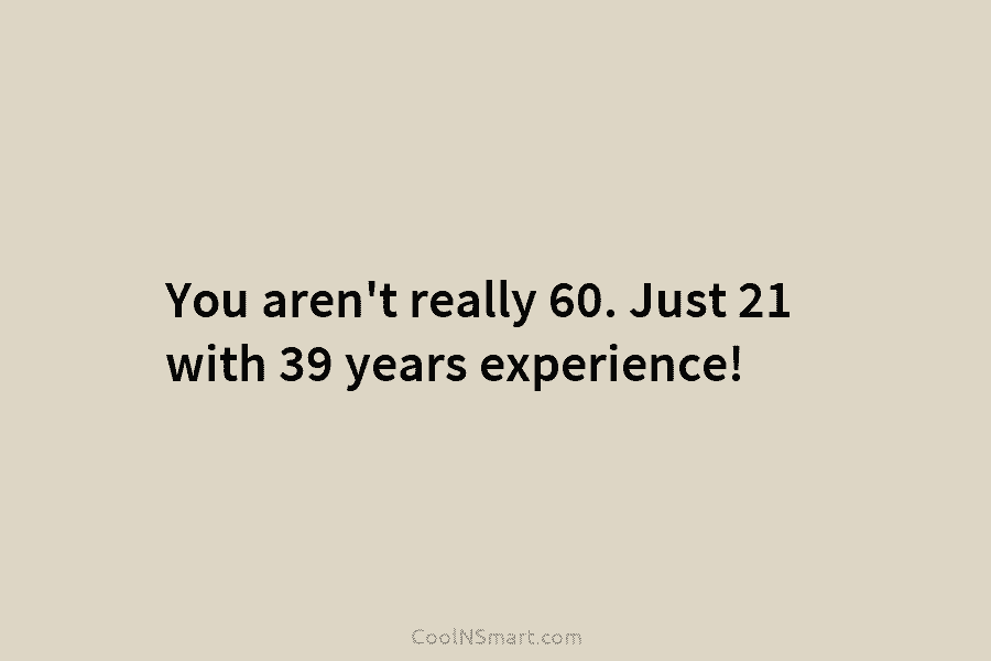 You aren’t really 60. Just 21 with 39 years experience!