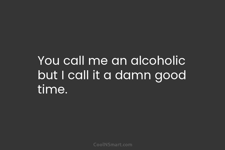 You call me an alcoholic but I call it a damn good time.
