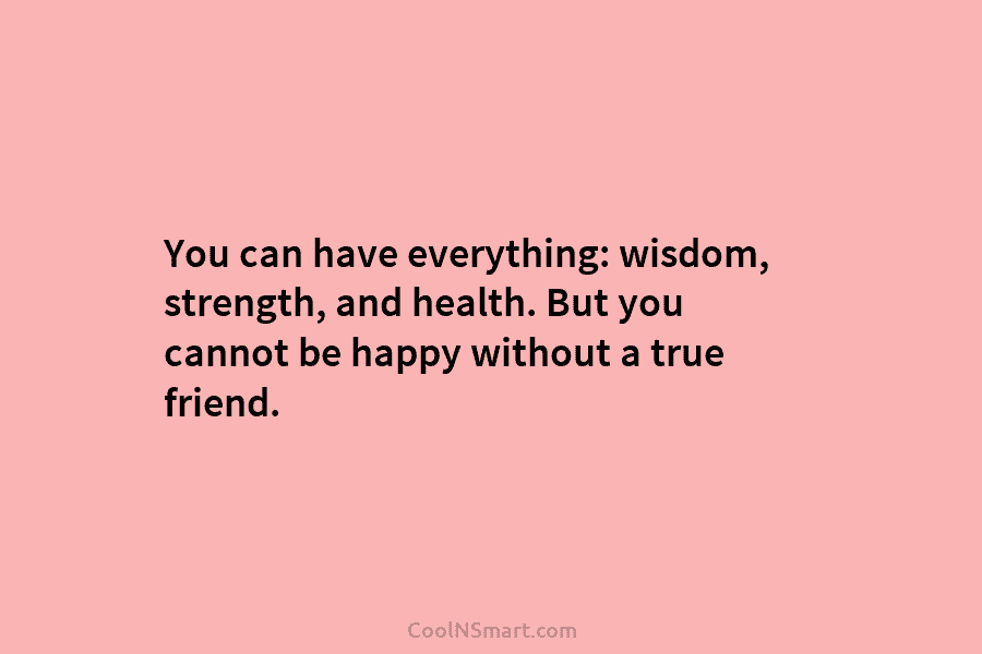 You can have everything: wisdom, strength, and health. But you cannot be happy without a true friend.