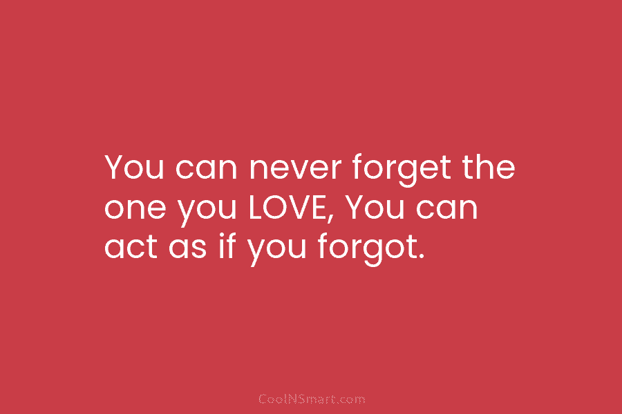 You can never forget the one you LOVE, You can act as if you forgot.