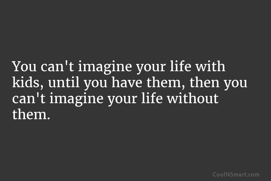 You can’t imagine your life with kids, until you have them, then you can’t imagine your life without them.